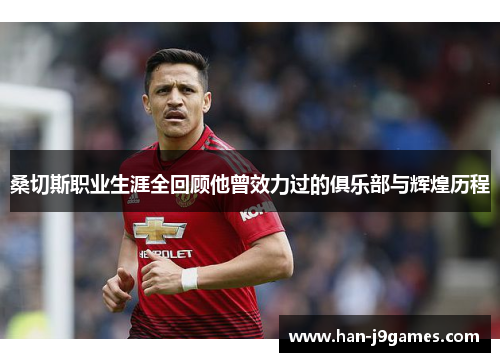 桑切斯职业生涯全回顾他曾效力过的俱乐部与辉煌历程 桑切斯职业生涯全回顾他曾效力过的俱乐部与辉煌历程