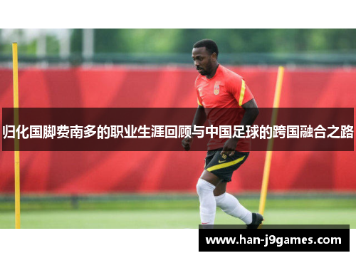归化国脚费南多的职业生涯回顾与中国足球的跨国融合之路 归化国脚费南多的职业生涯回顾与中国足球的跨国融合之路