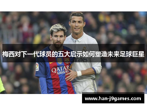 梅西对下一代球员的五大启示如何塑造未来足球巨星