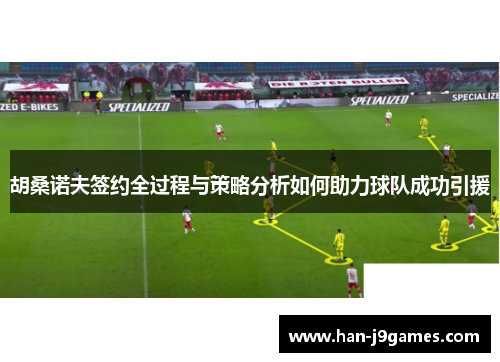 胡桑诺夫签约全过程与策略分析如何助力球队成功引援